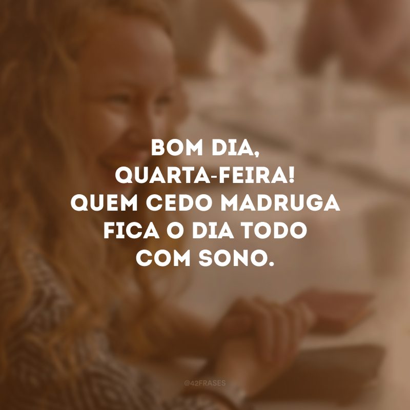 Bom dia, quarta-feira! Quem cedo madruga fica o dia todo com sono. 