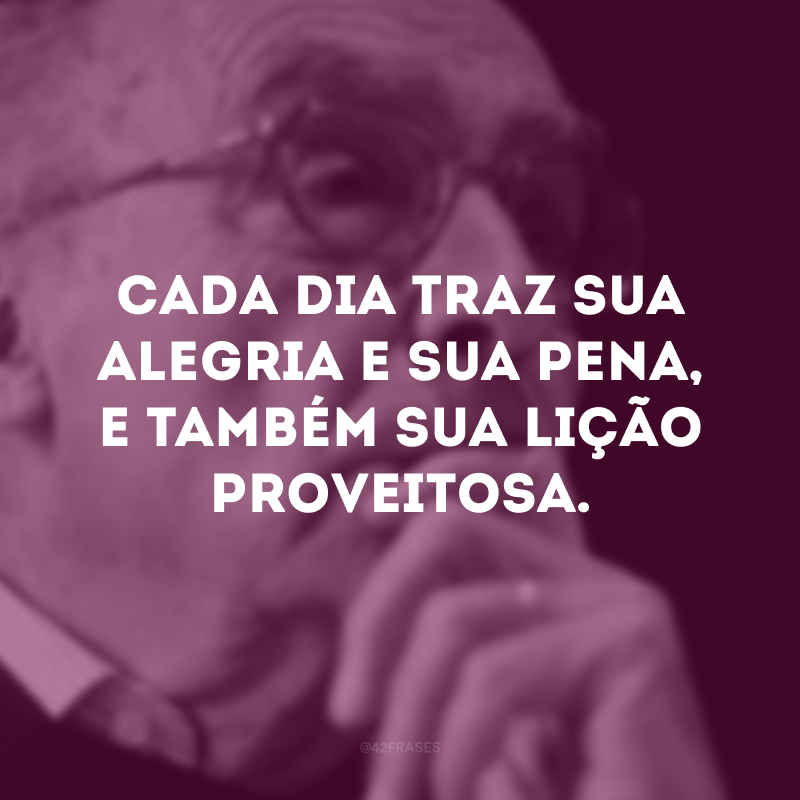 Cada dia traz sua alegria e sua pena, e também sua lição proveitosa.

