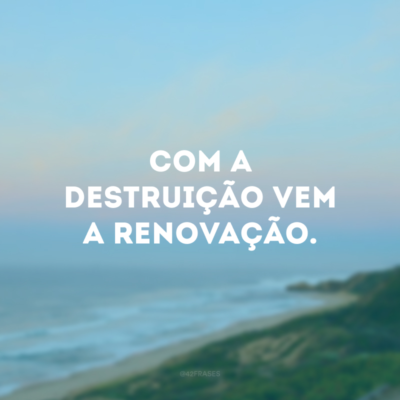 Com a destruição vem a renovação. 