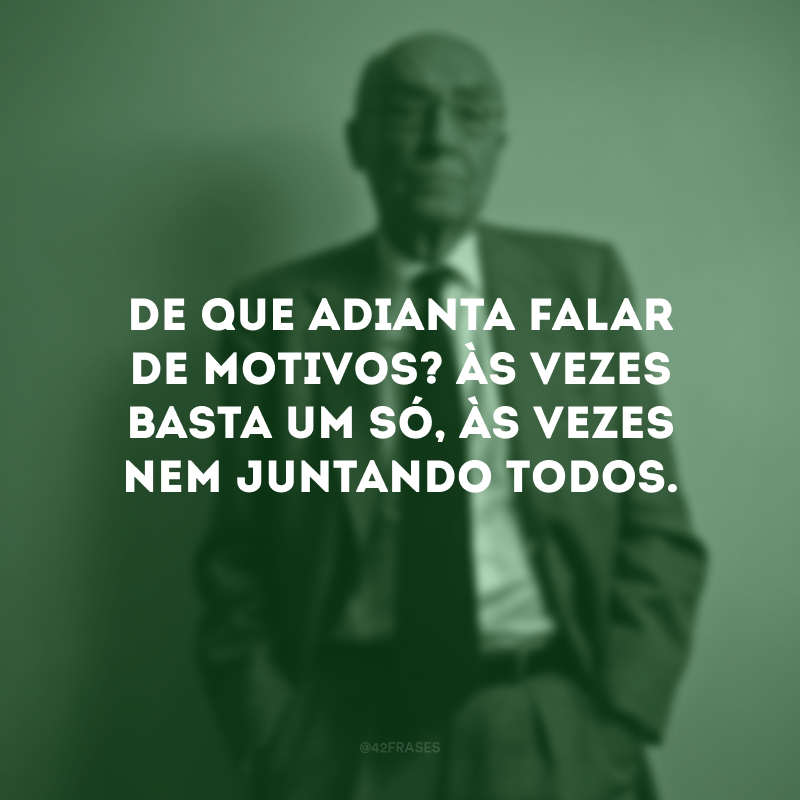 De que adianta falar de motivos? Às vezes basta um só, às vezes nem juntando todos.