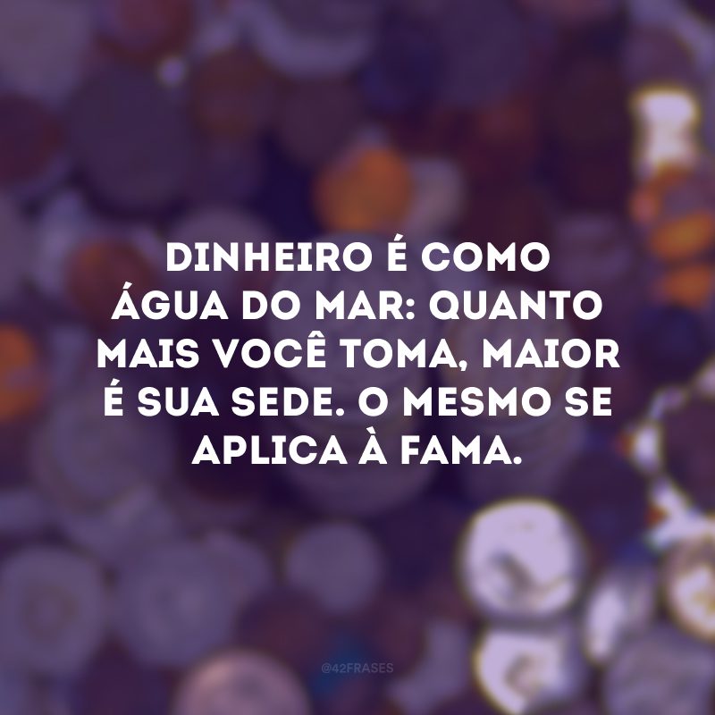 Dinheiro é como água do mar: quanto mais você toma, maior é sua sede. O mesmo se aplica à fama.