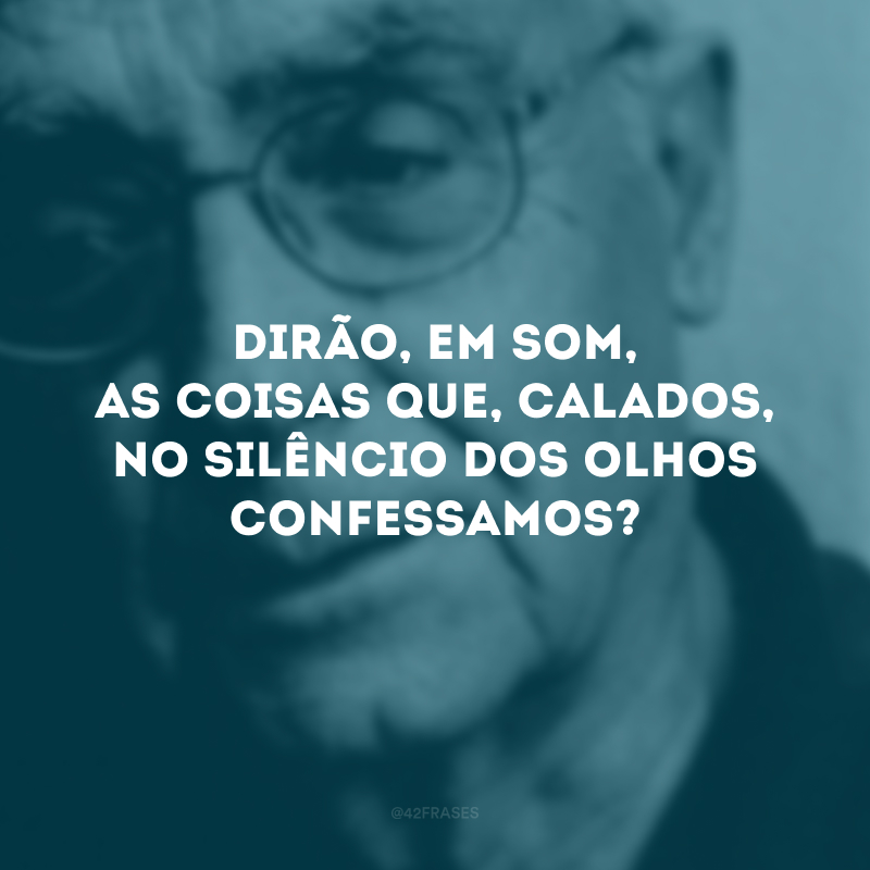 Dirão, em som, as coisas que, calados, no silêncio dos olhos confessamos?