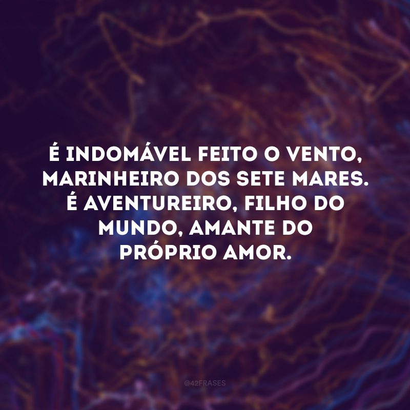 É indomável feito o vento, marinheiro dos sete mares. É aventureiro, filho do mundo, amante do próprio amor. 