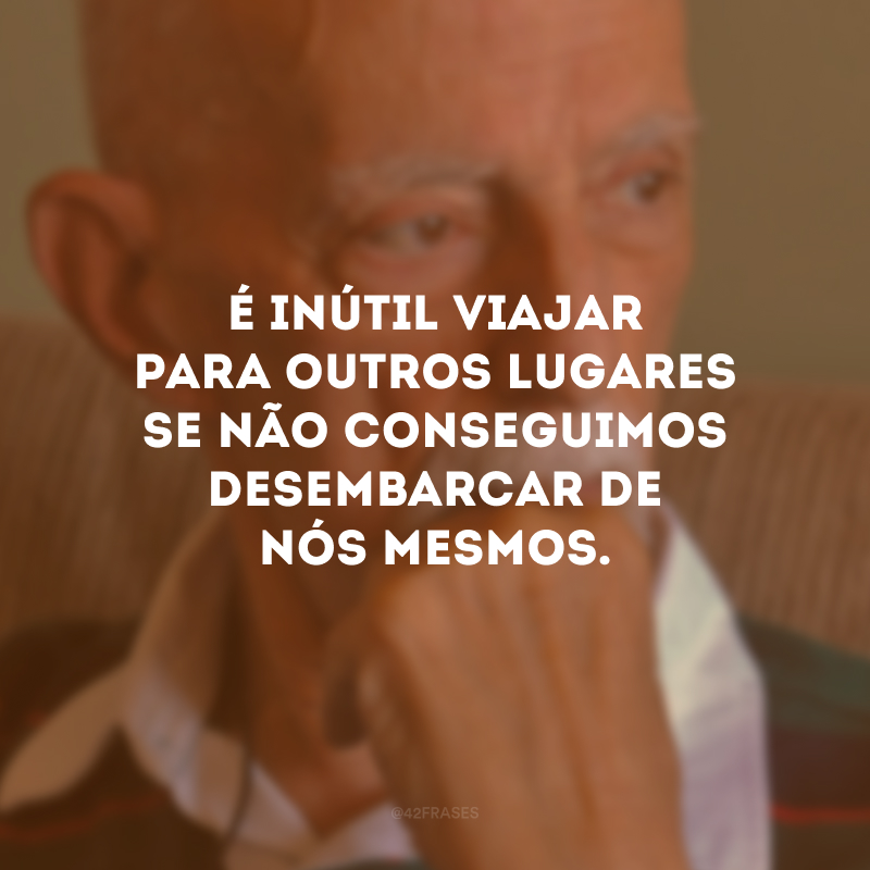 É inútil viajar para outros lugares se não conseguimos desembarcar de nós mesmos. 