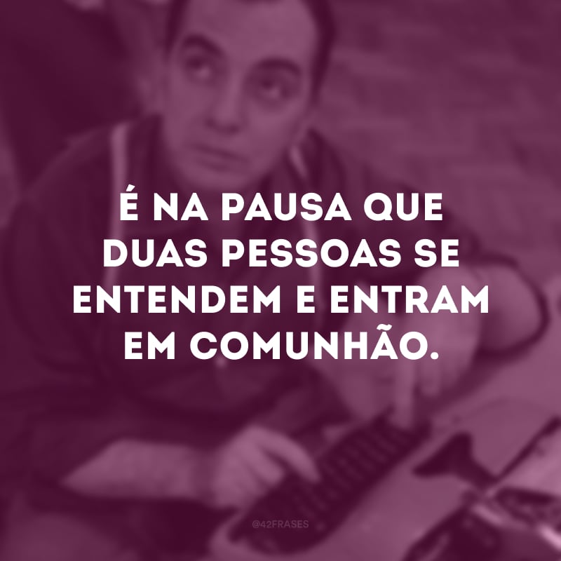 É na pausa que duas pessoas se entendem e entram em comunhão.