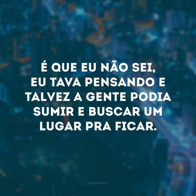 É que eu não sei, eu tava pensando e talvez a gente podia sumir e buscar um lugar pra ficar.