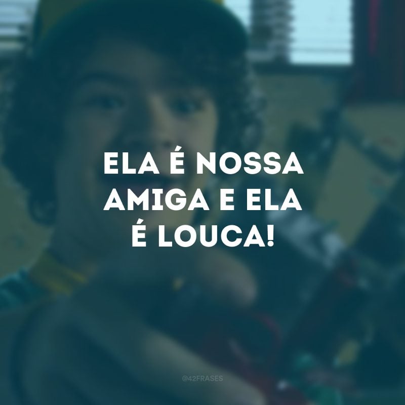 Ela é nossa amiga e ela é louca!