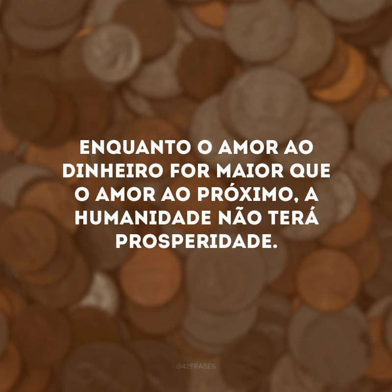 Enquanto o amor ao dinheiro for maior que o amor ao próximo, a humanidade não terá prosperidade. 