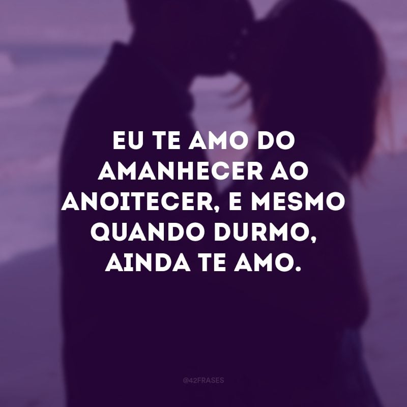 Eu te amo do amanhecer ao anoitecer, e mesmo quando durmo, ainda te amo.