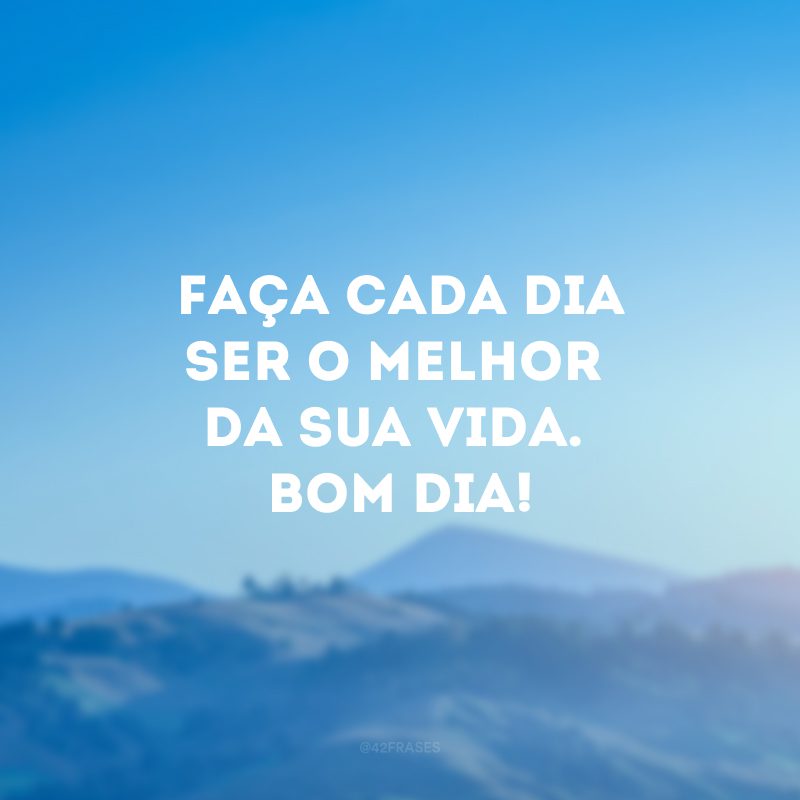 Faça cada dia ser o melhor da sua vida. Bom dia! 