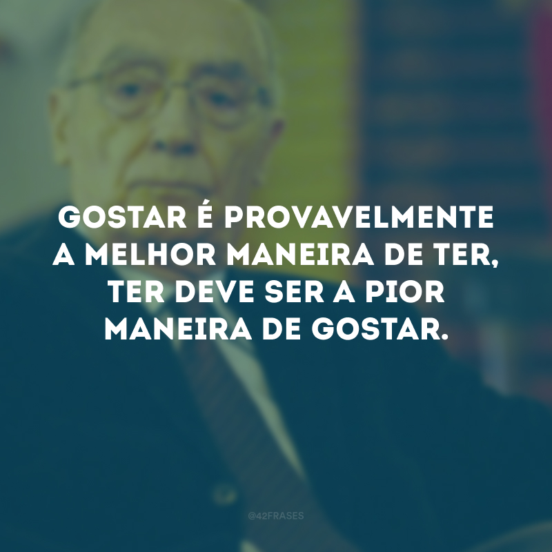 Gostar é provavelmente a melhor maneira de ter, ter deve ser a pior maneira de gostar.