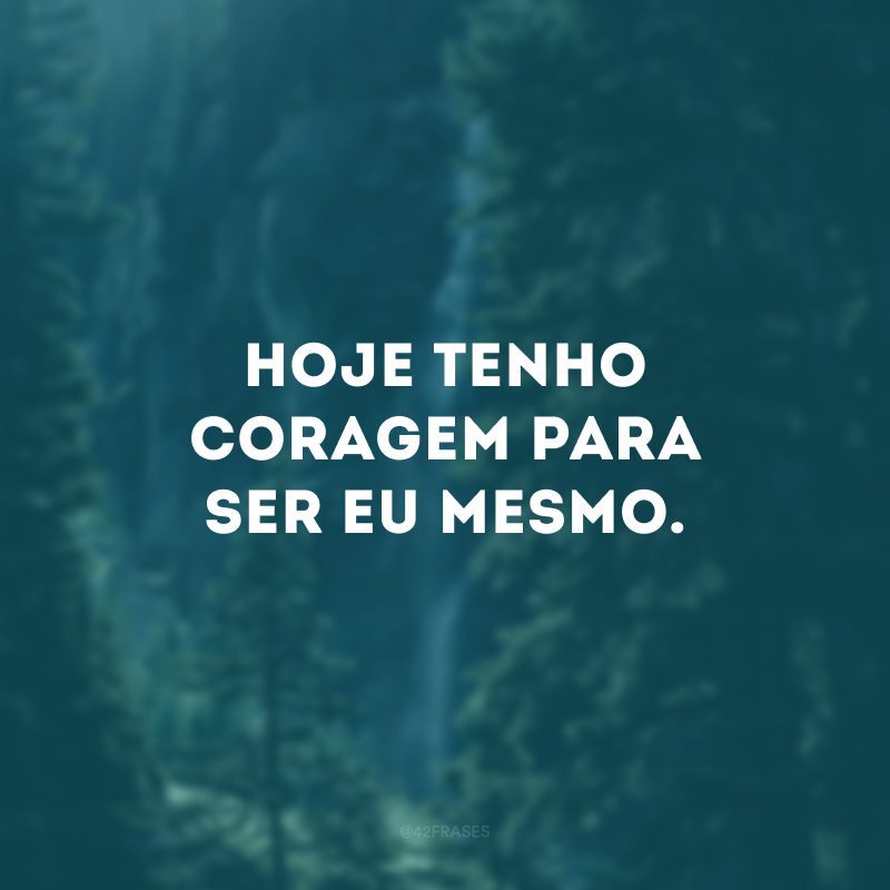 Hoje tenho coragem para ser eu mesmo. 