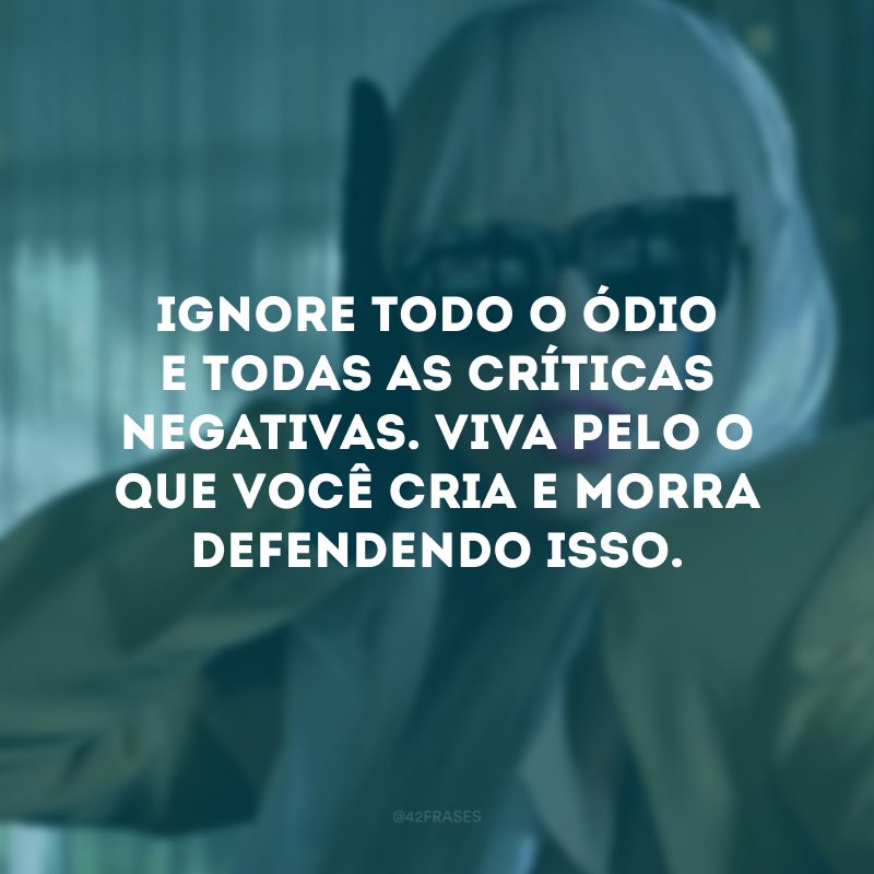 Ignore todo o ódio e todas as críticas negativas. Viva pelo o que você cria e morra defendendo isso. 