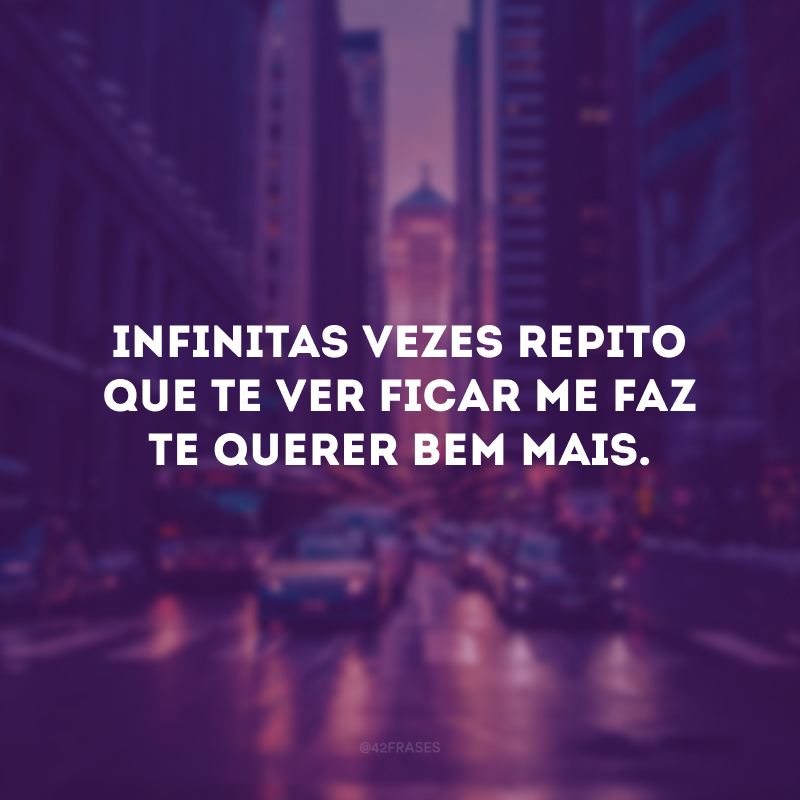 Infinitas vezes repito que te ver ficar me faz te querer bem mais.