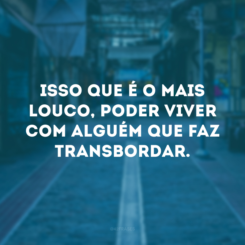 Isso que é o mais louco, poder viver com alguém que faz transbordar.