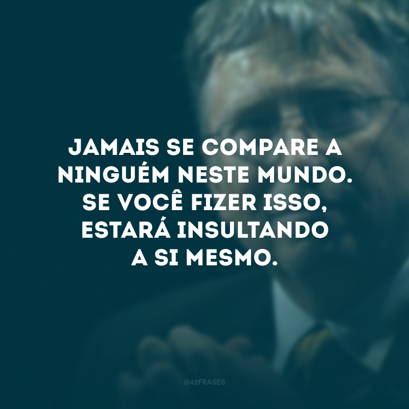 Jamais se compare a ninguém neste mundo. Se você fizer isso, estará insultando a si mesmo.