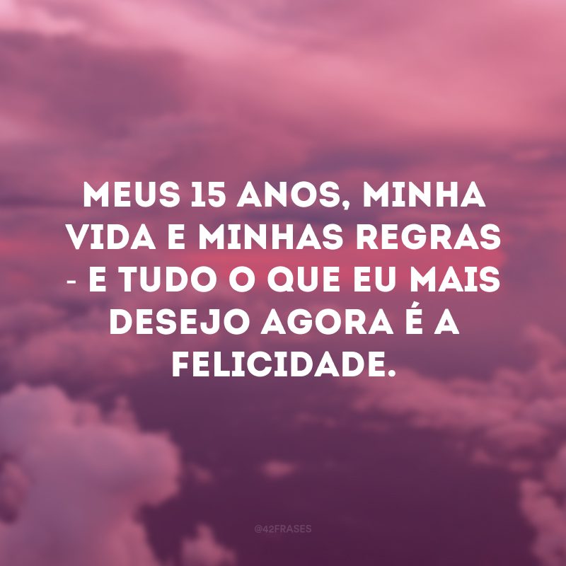 Meus 15 anos, minha vida e minhas regras - e tudo o que eu mais desejo agora é a felicidade. 