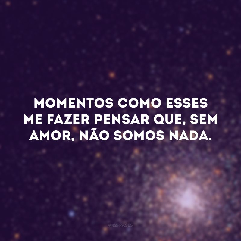 Momentos como esses me fazer pensar que, sem amor, não somos nada. 