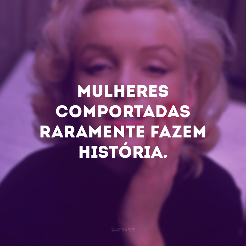 Mulheres comportadas raramente fazem história.