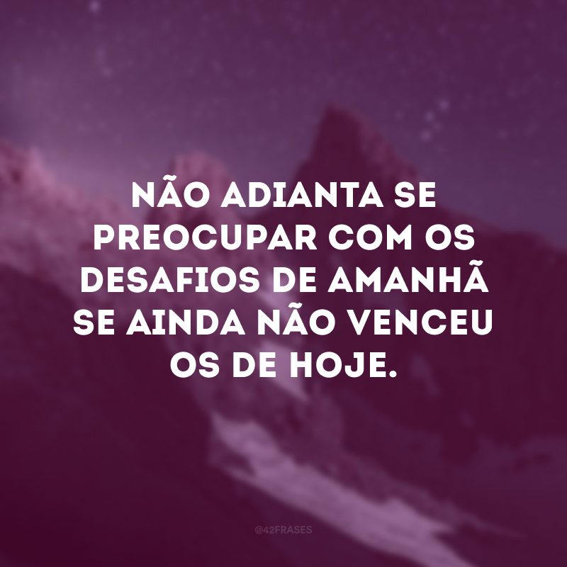 Não adianta se preocupar com os desafios de amanhã se ainda não venceu os de hoje.