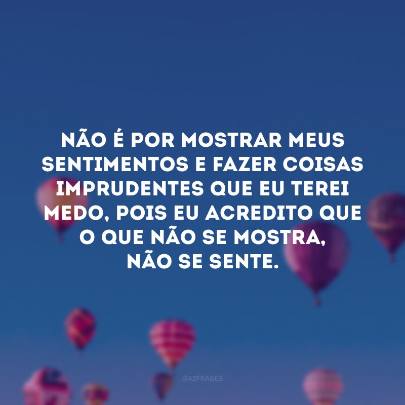 Não é por mostrar meus sentimentos e fazer coisas imprudentes que eu terei medo, pois eu acredito que o que não se mostra, não se sente.