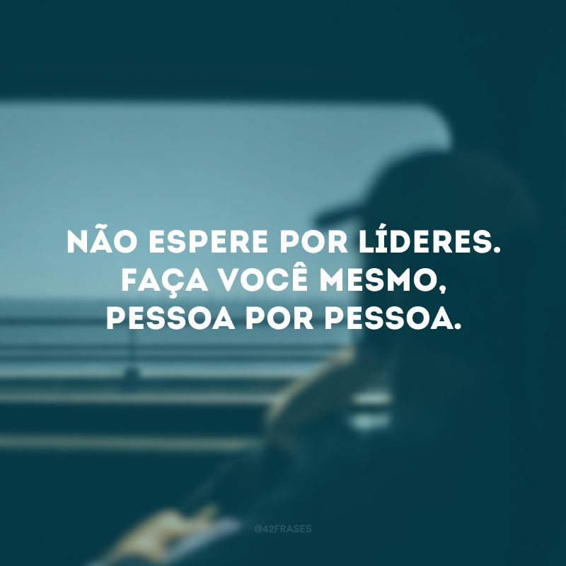 Não espere por líderes. Faça você mesmo, pessoa por pessoa. 