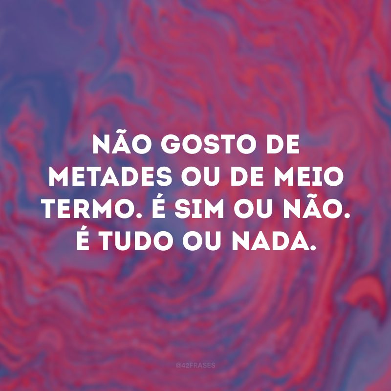 Não gosto de metades ou de meio termo. É sim ou não. É tudo ou nada. 