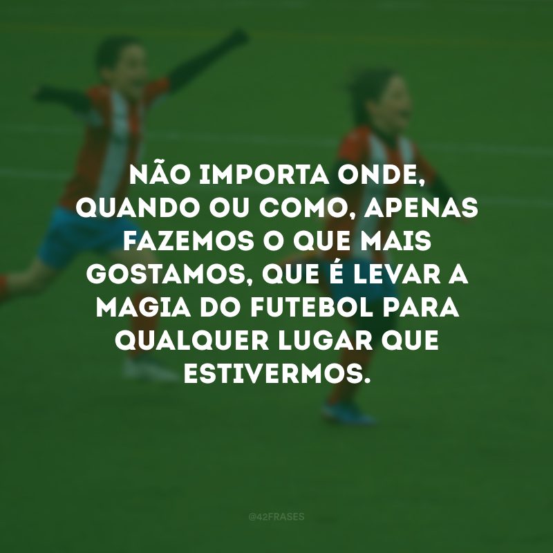 Não importa onde, quando ou como, apenas fazemos o que mais gostamos, que é levar a magia do futebol para qualquer lugar que estivermos.