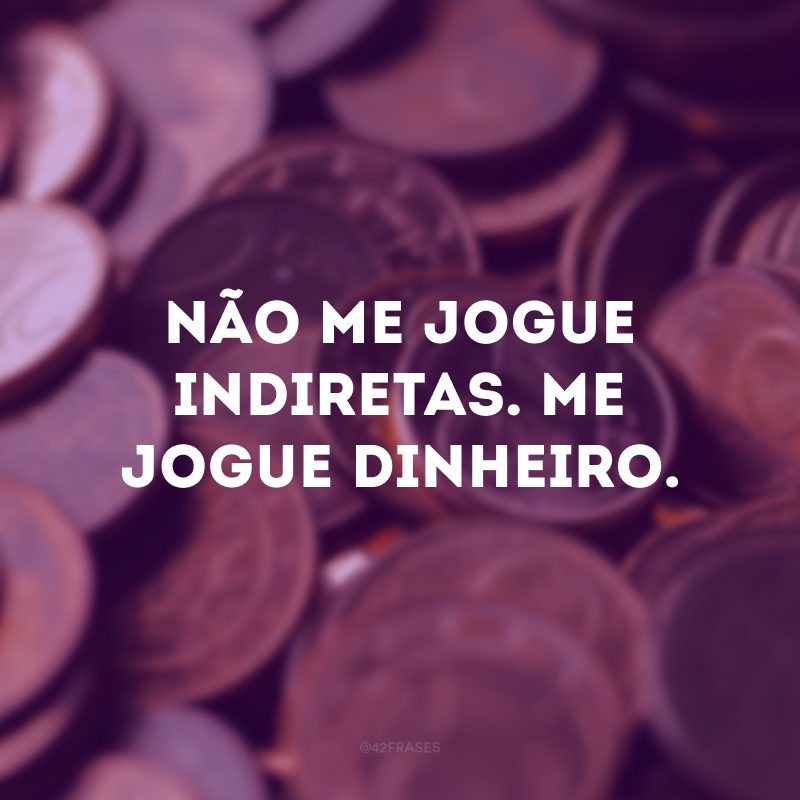 Não me jogue indiretas. Me jogue dinheiro.