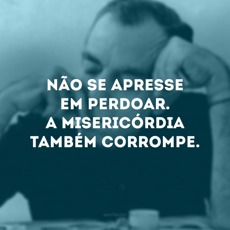 Não se apresse em perdoar. A misericórdia também corrompe. 