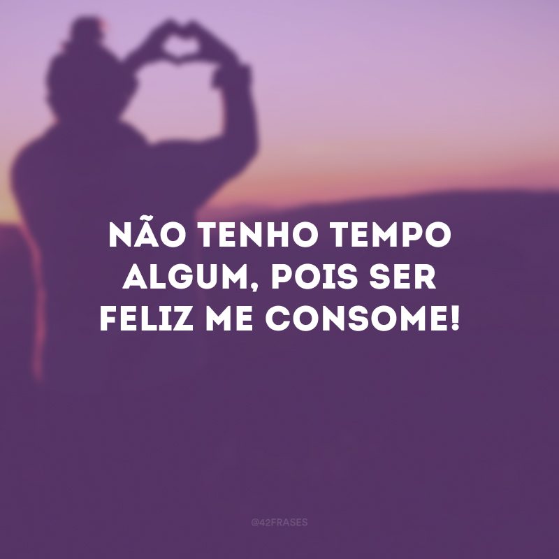 Não tenho tempo algum, pois ser feliz me consome! 