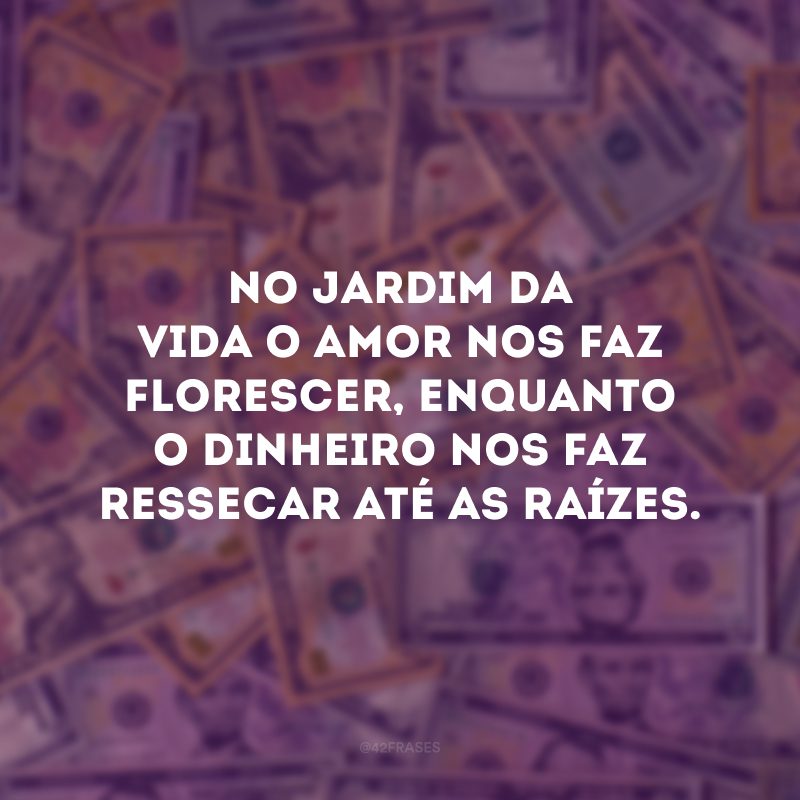 No jardim da vida o amor nos faz florescer, enquanto o dinheiro nos faz ressecar até as raízes. 