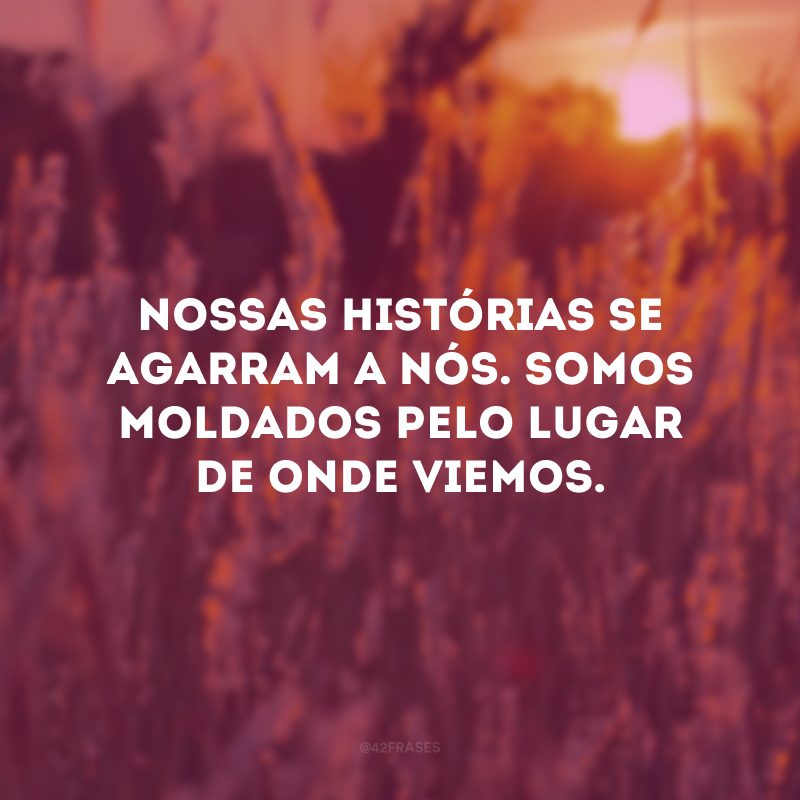 Nossas histórias se agarram a nós. Somos moldados pelo lugar de onde viemos.