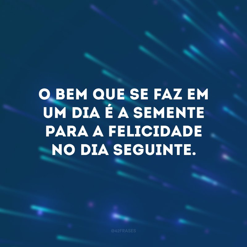 O bem que se faz em um dia é a semente para a felicidade no dia seguinte. 