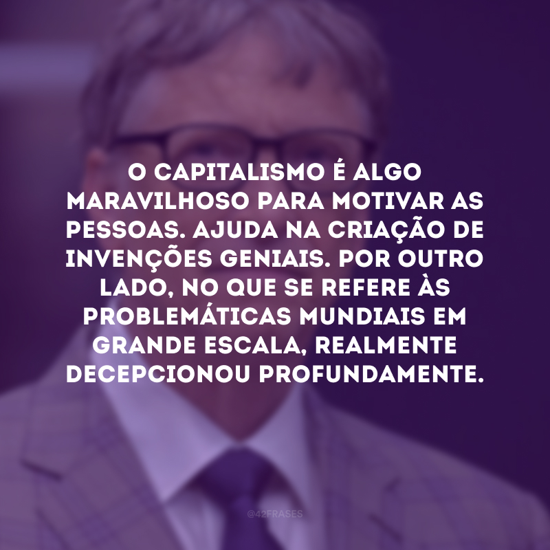 O capitalismo é algo maravilhoso para motivar as pessoas. Ajuda na criação de invenções geniais. Por outro lado, no que se refere às problemáticas mundiais em grande escala, realmente decepcionou profundamente.