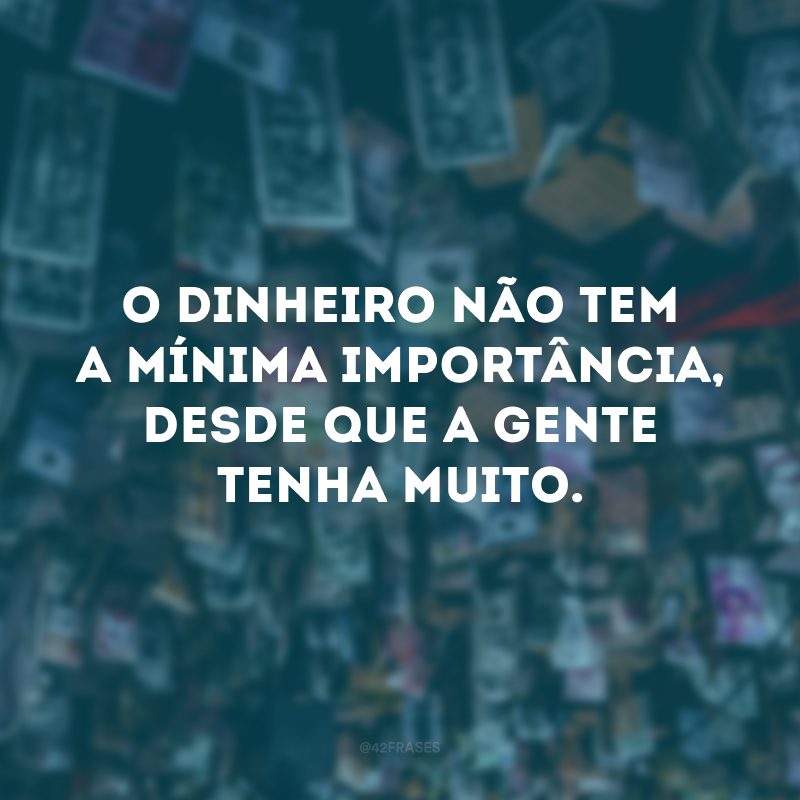 O dinheiro não tem a mínima importância, desde que a gente tenha muito.