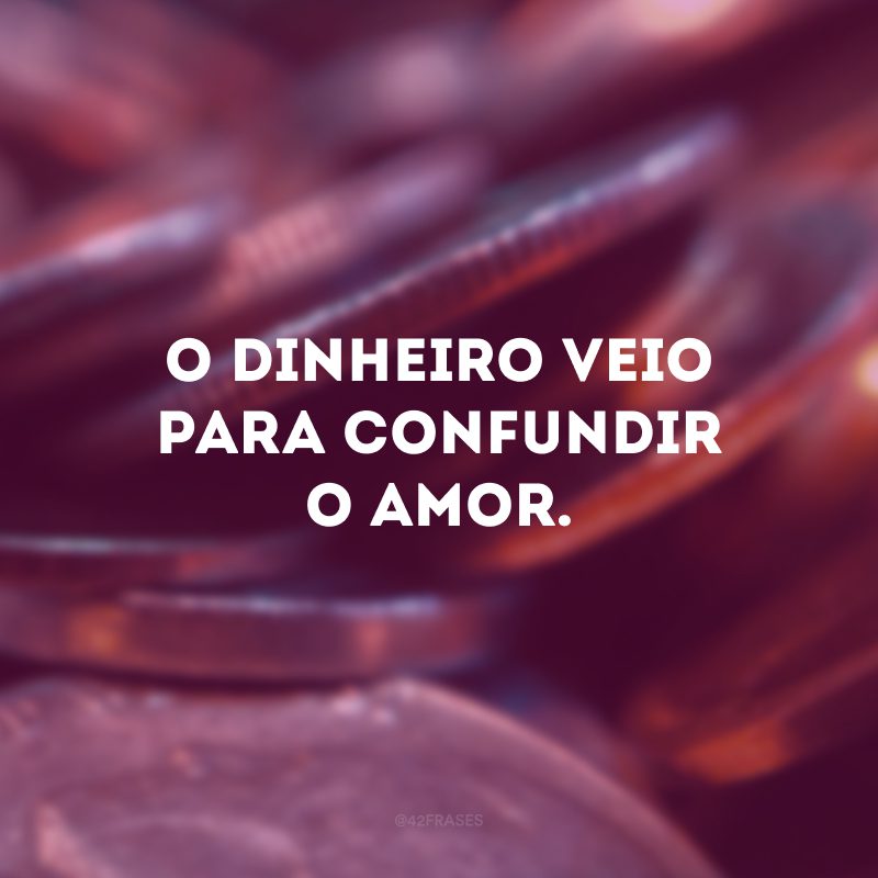 O dinheiro veio para confundir o amor. 