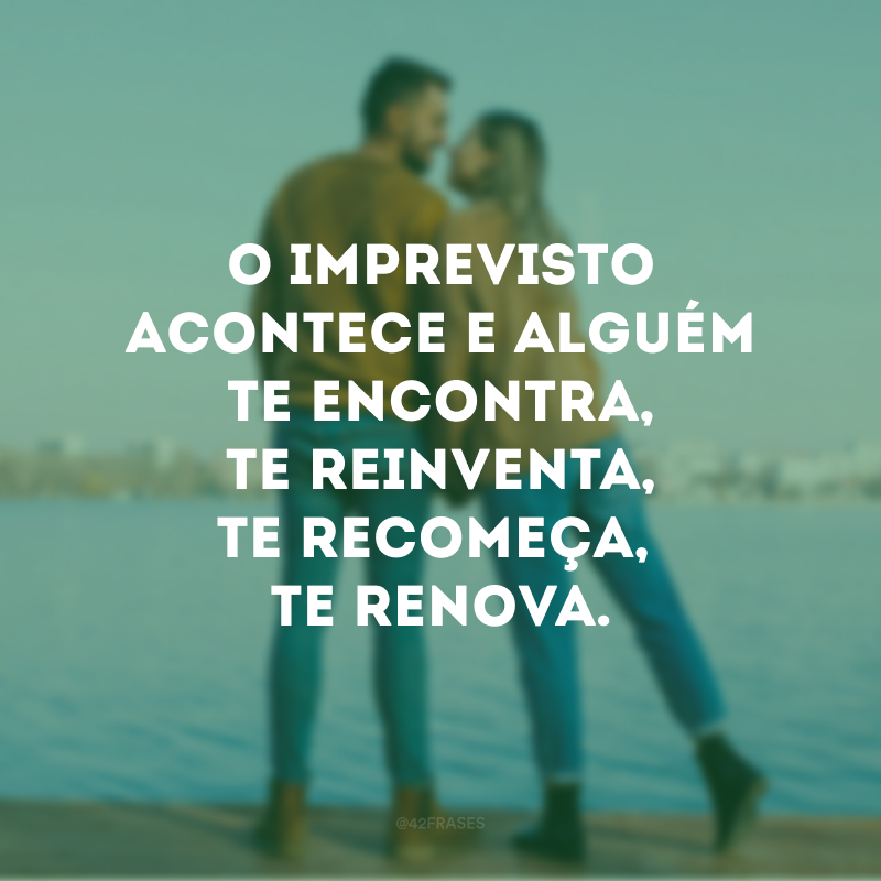 O imprevisto acontece e alguém te encontra, te reinventa, te recomeça, te renova. 