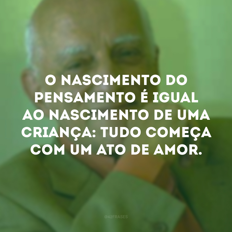 O nascimento do pensamento é igual ao nascimento de uma criança: tudo começa com um ato de amor. 