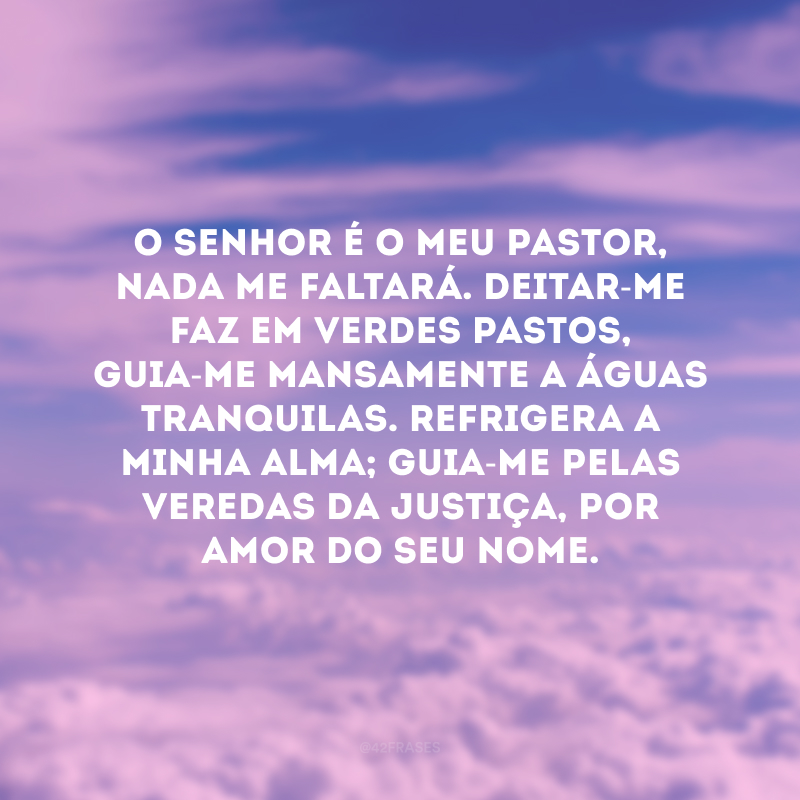 O Senhor é o meu pastor, nada me faltará. Deitar-me faz em verdes pastos, guia-me mansamente a águas tranquilas. Refrigera a minha alma; guia-me pelas veredas da justiça, por amor do seu nome.