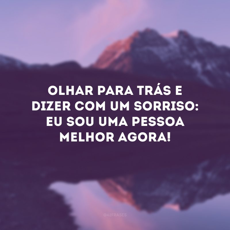 Olhar para trás e dizer com um sorriso: eu sou uma pessoa melhor agora!