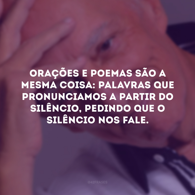 Orações e poemas são a mesma coisa: palavras que pronunciamos a partir do silêncio, pedindo que o silêncio nos fale.