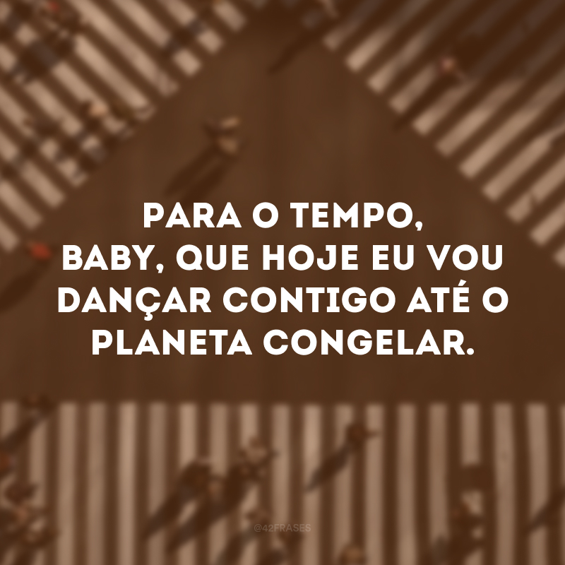 Para o tempo, baby, que hoje eu vou dançar contigo até o planeta congelar.