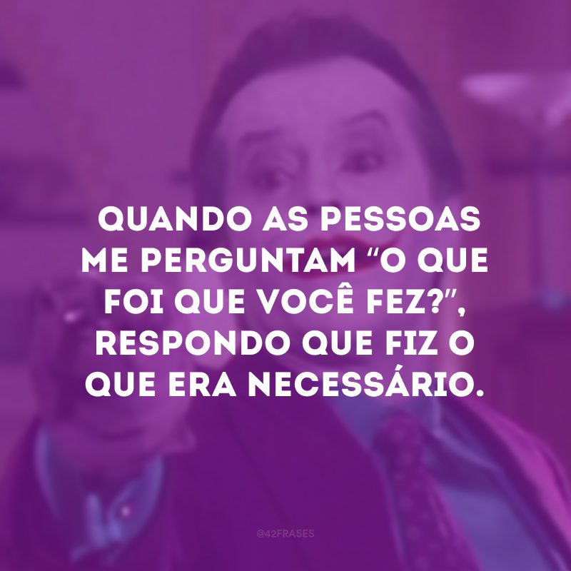  Quando as pessoas me perguntam “O que foi que você fez?”, eu respondo que fiz o que era necessário.