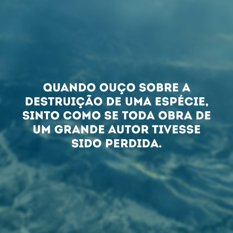 Quando ouço sobre a destruição de uma espécie, sinto como se toda obra de um grande autor tivesse sido perdida. 