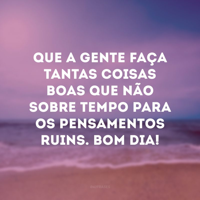 Que a gente faça tantas coisas boas que não sobre tempo para os pensamentos ruins. Bom dia!