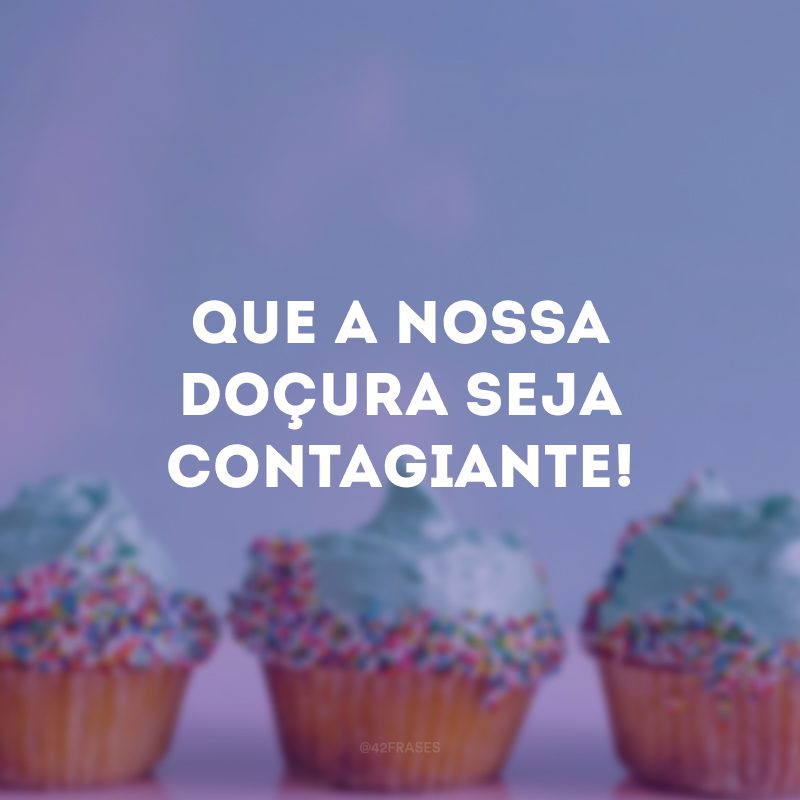 Que a nossa doçura seja contagiante!