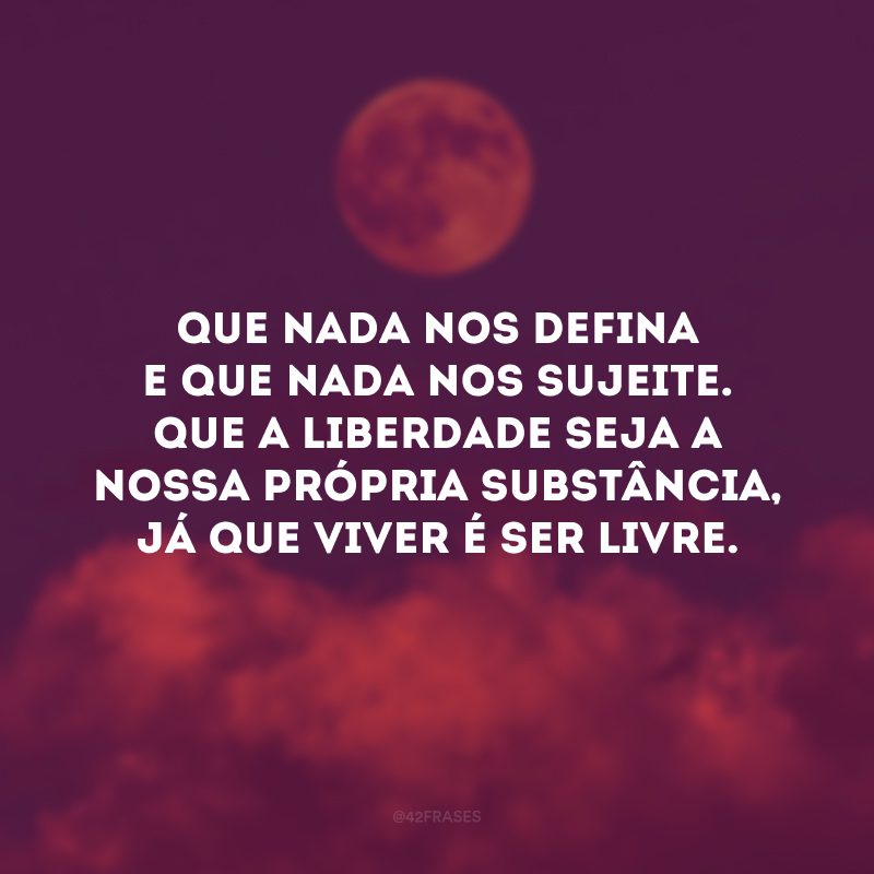 Que nada nos defina e que nada nos sujeite. Que a liberdade seja a nossa própria substância, já que viver é ser livre.