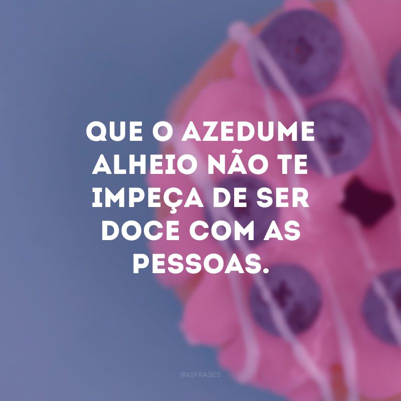 Que o azedume alheio não te impeça de ser doce com as pessoas.