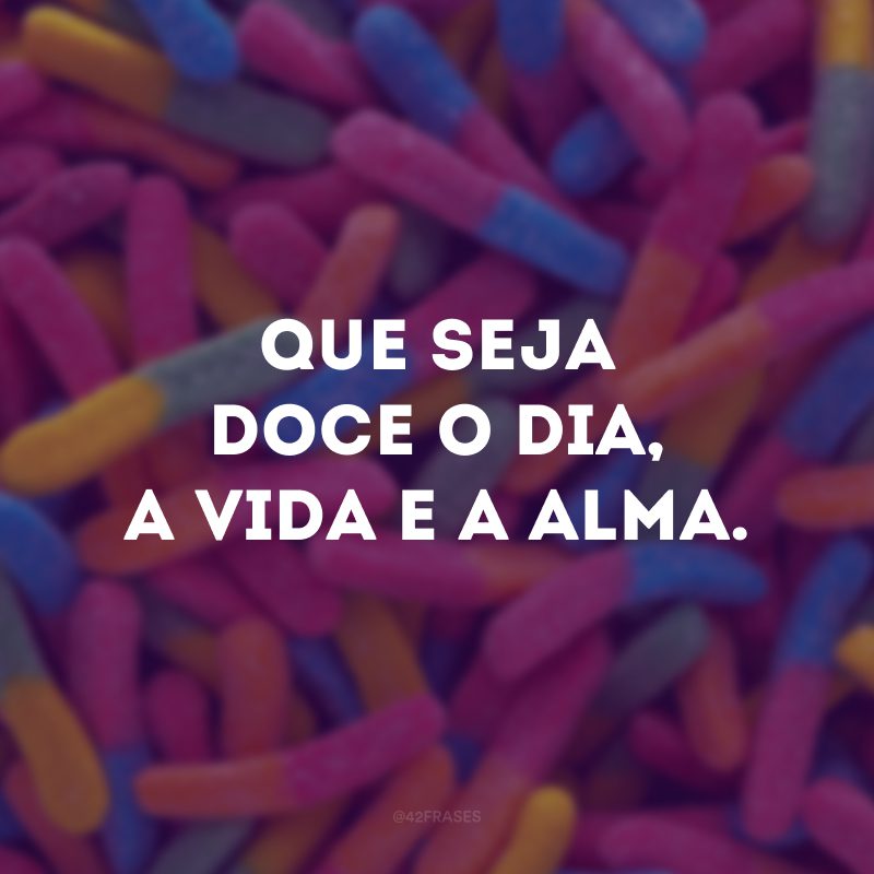 Que seja doce o dia, a vida e a alma.